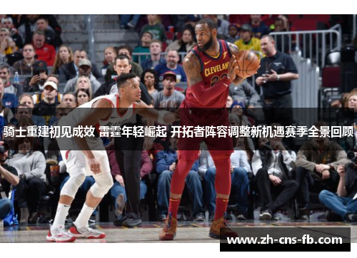 骑士重建初见成效 雷霆年轻崛起 开拓者阵容调整新机遇赛季全景回顾