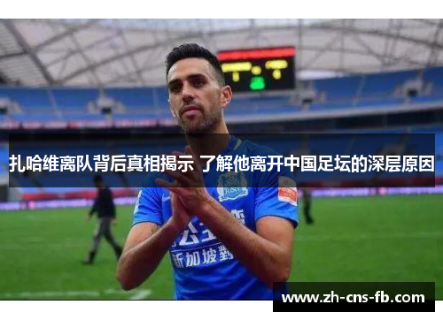 扎哈维离队背后真相揭示 了解他离开中国足坛的深层原因 扎哈维离队背后真相揭示 了解他离开中国足坛的深层原因