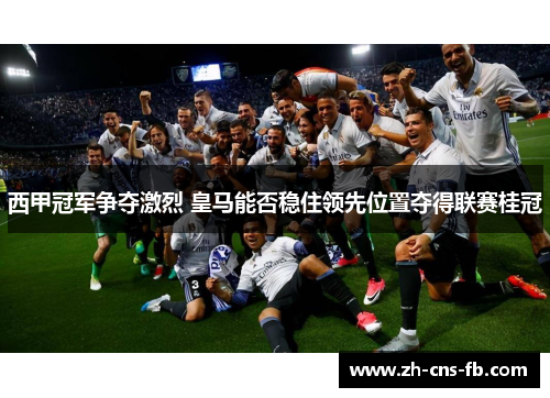 西甲冠军争夺激烈 皇马能否稳住领先位置夺得联赛桂冠