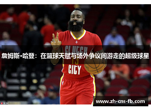 詹姆斯·哈登:在篮球天赋与场外争议间游走的超级球星 詹姆斯·哈登:在篮球天赋与场外争议间游走的超级球星