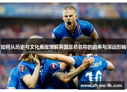 如何从历史与文化角度理解英国足总名称的由来与深远影响 如何从历史与文化角度理解英国足总名称的由来与深远影响