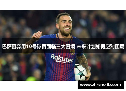 巴萨因弃用10号球员面临三大困境 未来计划如何应对困局