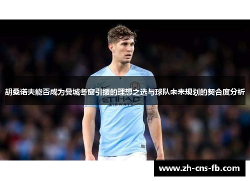 胡桑诺夫能否成为曼城冬窗引援的理想之选与球队未来规划的契合度分析 胡桑诺夫能否成为曼城冬窗引援的理想之选与球队未来规划的契合度分析