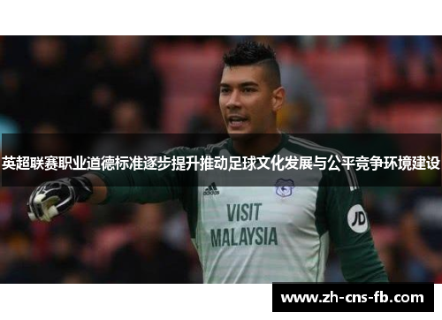 英超联赛职业道德标准逐步提升推动足球文化发展与公平竞争环境建设