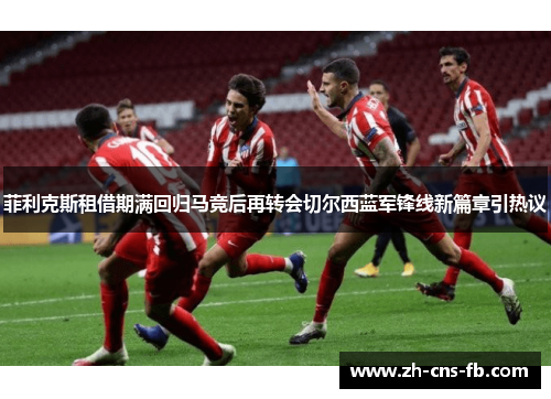 菲利克斯租借期满回归马竞后再转会切尔西蓝军锋线新篇章引热议