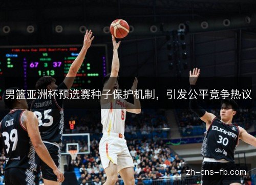 男篮亚洲杯预选赛种子保护机制，引发公平竞争热议